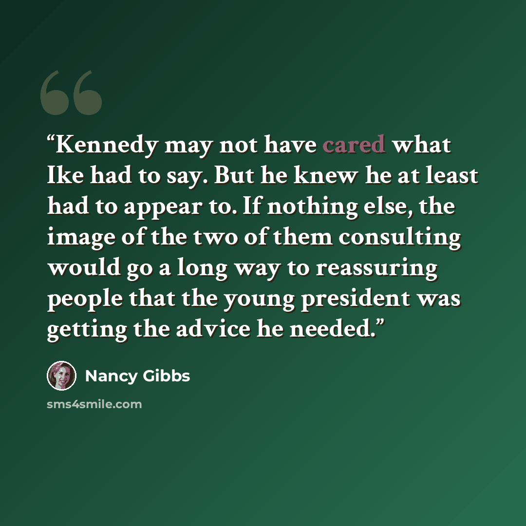 “Kennedy may not have cared what Ike had to say. But he knew he at least had to appear to. If nothing else, the image of the two of them consulting would go a long way to reassuring people that the young president was getting the advice he needed.” quote by Nancy Gibbs