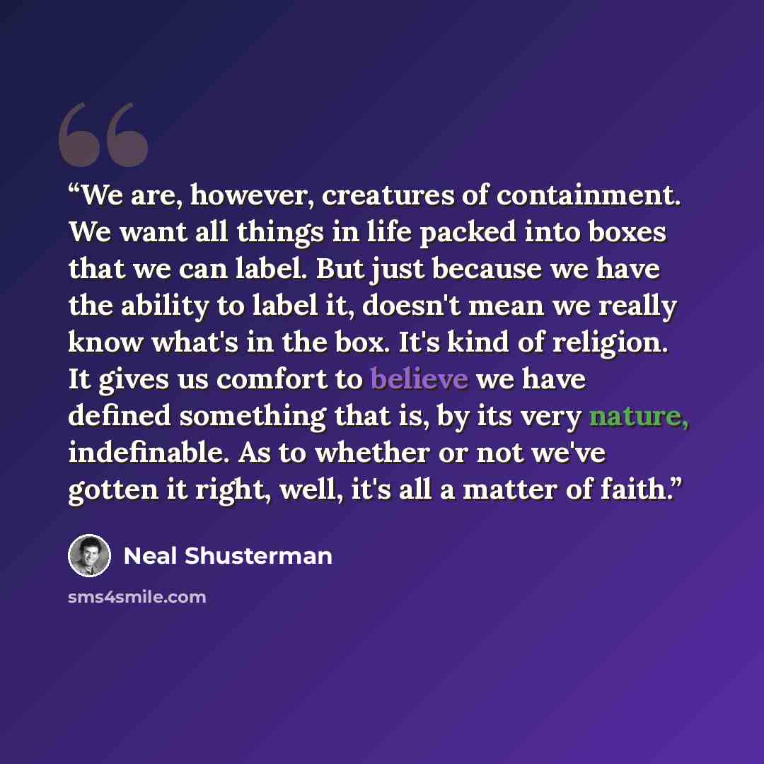 “We are, however, creatures of containment. We want all things in life packed into boxes that we can label. But just because we have the ability to label it, doesn't mean we really know what's in the box. It's kind of religion. It gives us comfort to believe we have defined something that is, by…” quote by Neal Shusterman