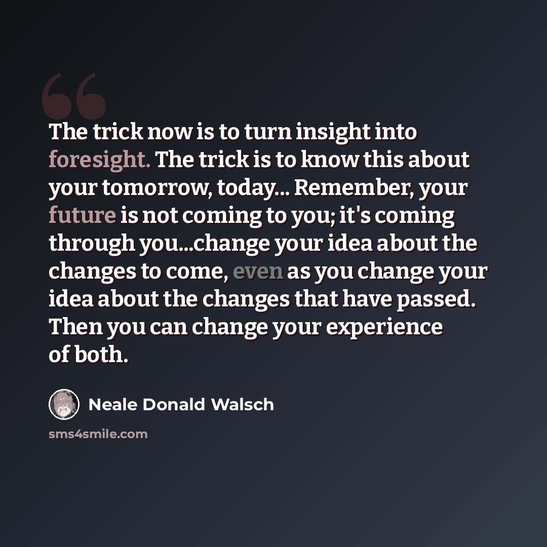 “The trick now is to turn insight into foresight. The trick is to know this about your tomorrow, today... Remember, your future is not coming to you; it's coming through you...change your idea about the changes to come, even as you change your idea about the changes that have passed. Then you can…” quote by Neale Donald Walsch