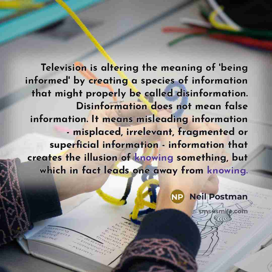 “Television is altering the meaning of 'being informed' by creating a species of information that might properly be called disinformation. Disinformation does not mean false information. It means misleading information - misplaced, irrelevant, fragmented or superficial information - information…” quote by Neil Postman