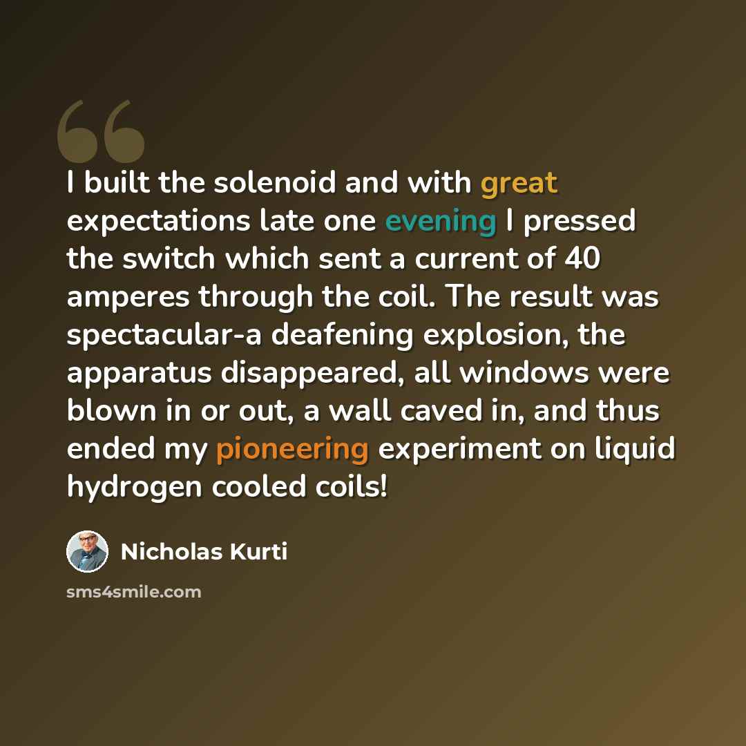 “I built the solenoid and with great expectations late one evening I pressed the switch which sent a current of 40 amperes through the coil. The result was spectacular-a deafening explosion, the apparatus disappeared, all windows were blown in or out, a wall caved in, and thus ended my pioneering…” quote by Nicholas Kurti