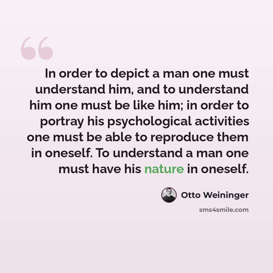 “In order to depict a man one must understand him, and to understand him one must be like him; in order to portray his psychological activities one must be able to reproduce them in oneself. To understand a man one must have his nature in oneself.” quote by Otto Weininger