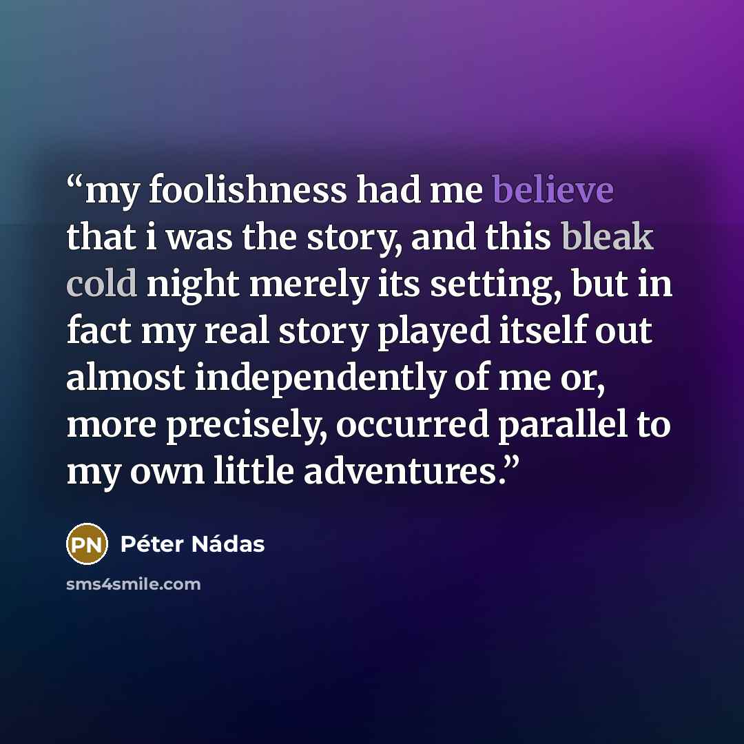 “my foolishness had me believe that i was the story, and this bleak cold night merely its setting, but in fact my real story played itself out almost independently of me or, more precisely, occurred parallel to my own little adventures.” quote by Péter Nádas