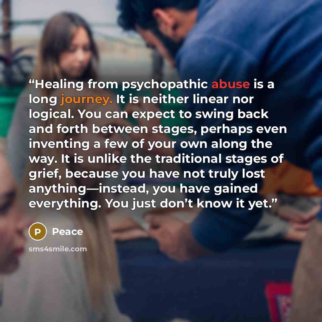 “Healing from psychopathic abuse is a long journey. It is neither linear nor logical. You can expect to swing back and forth between stages, perhaps even inventing a few of your own along the way. It is unlike the traditional stages of grief, because you have not truly lost anything—instead, you…” quote by Peace