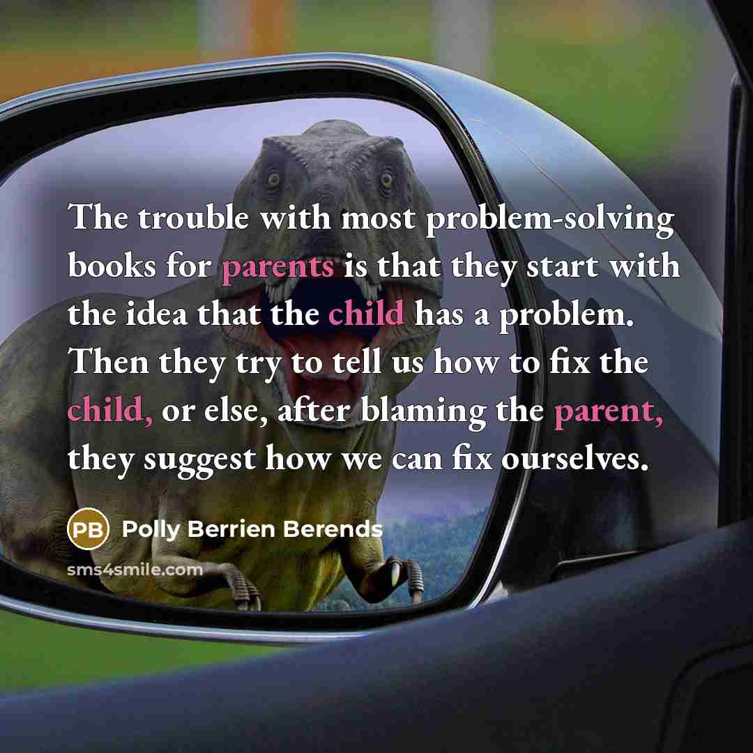 “The trouble with most problem-solving books for parents is that they start with the idea that the child has a problem. Then they try to tell us how to fix the child, or else, after blaming the parent, they suggest how we can fix ourselves.” quote by Polly Berrien Berends
