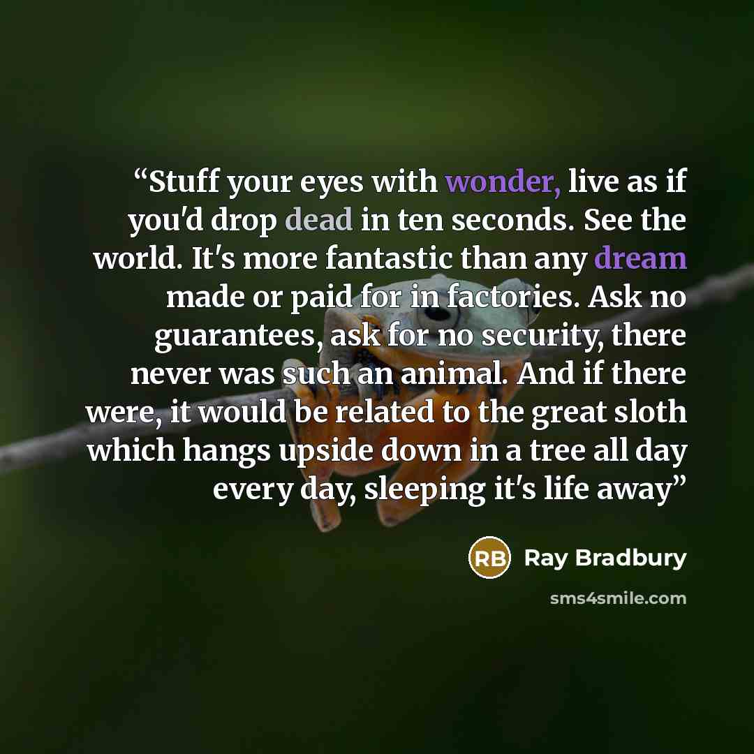 “Stuff your eyes with wonder, live as if you'd drop dead in ten seconds. See the world. It's more fantastic than any dream made or paid for in factories. Ask no guarantees, ask for no security, there never was such an animal. And if there were, it would be related to the great sloth which hangs…” quote by Ray Bradbury