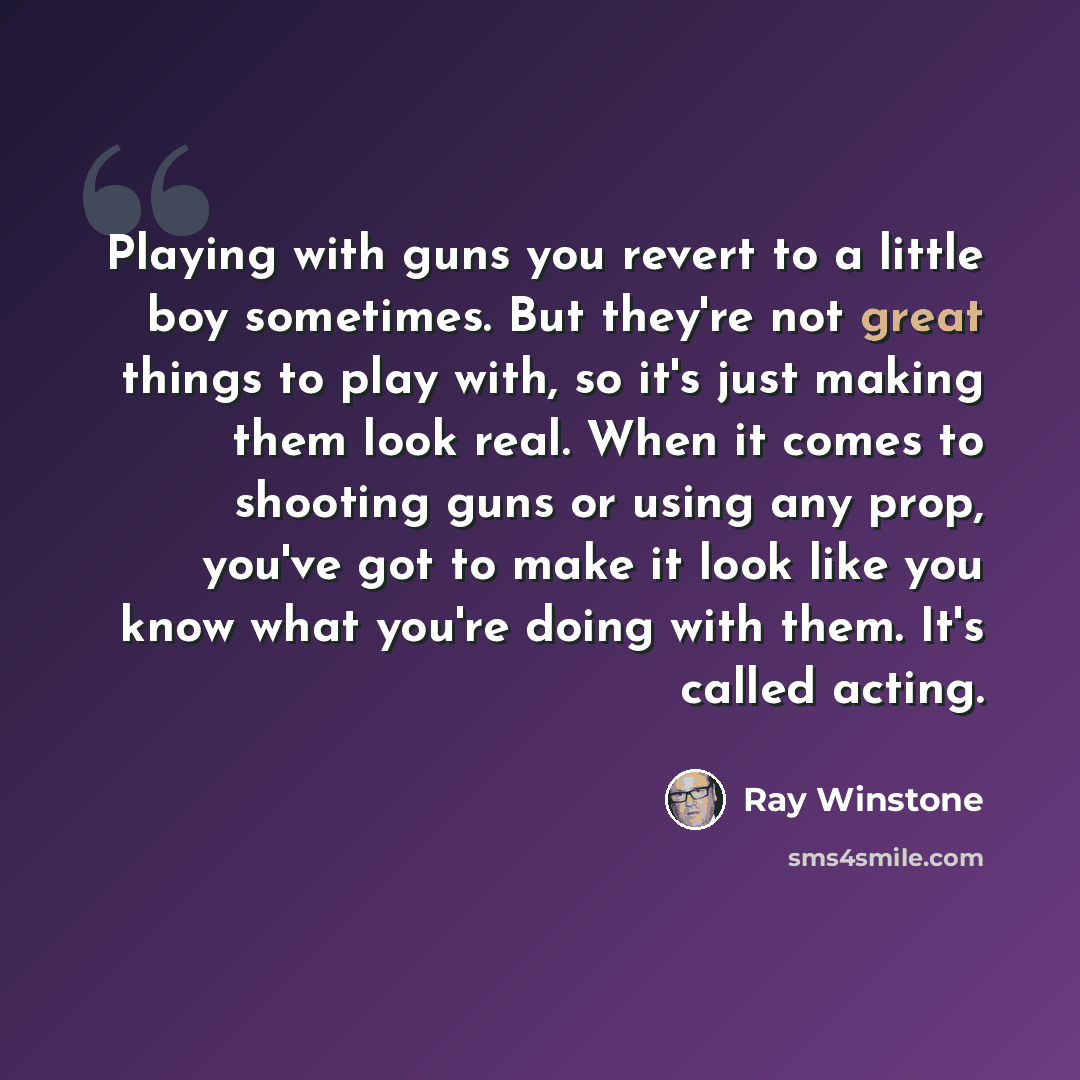 “Playing with guns you revert to a little boy sometimes. But they're not great things to play with, so it's just making them look real. When it comes to shooting guns or using any prop, you've got to make it look like you know what you're doing with them. It's called acting.” quote by Ray Winstone