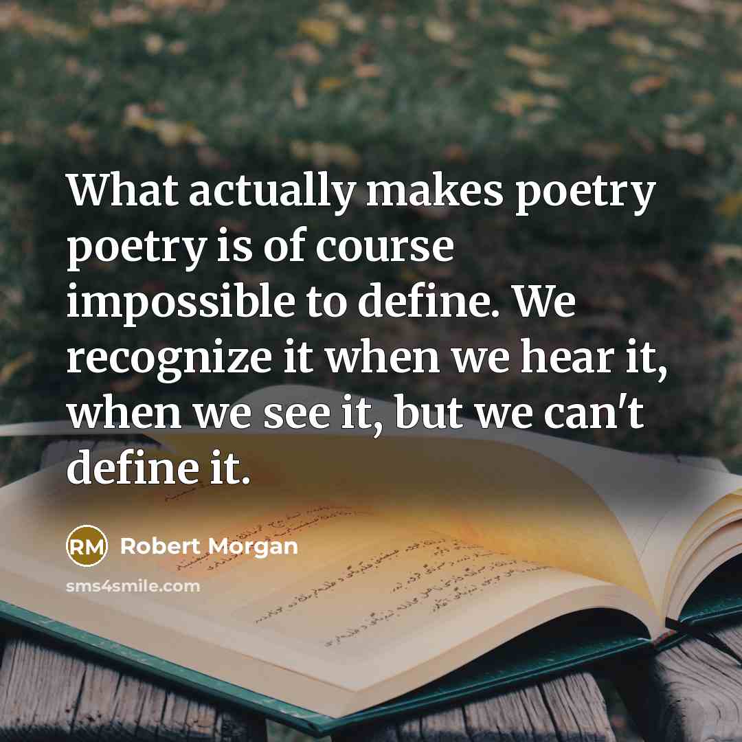 “What actually makes poetry poetry is of course impossible to define. We recognize it when we hear it, when we see it, but we can't define it.” quote by Robert Morgan