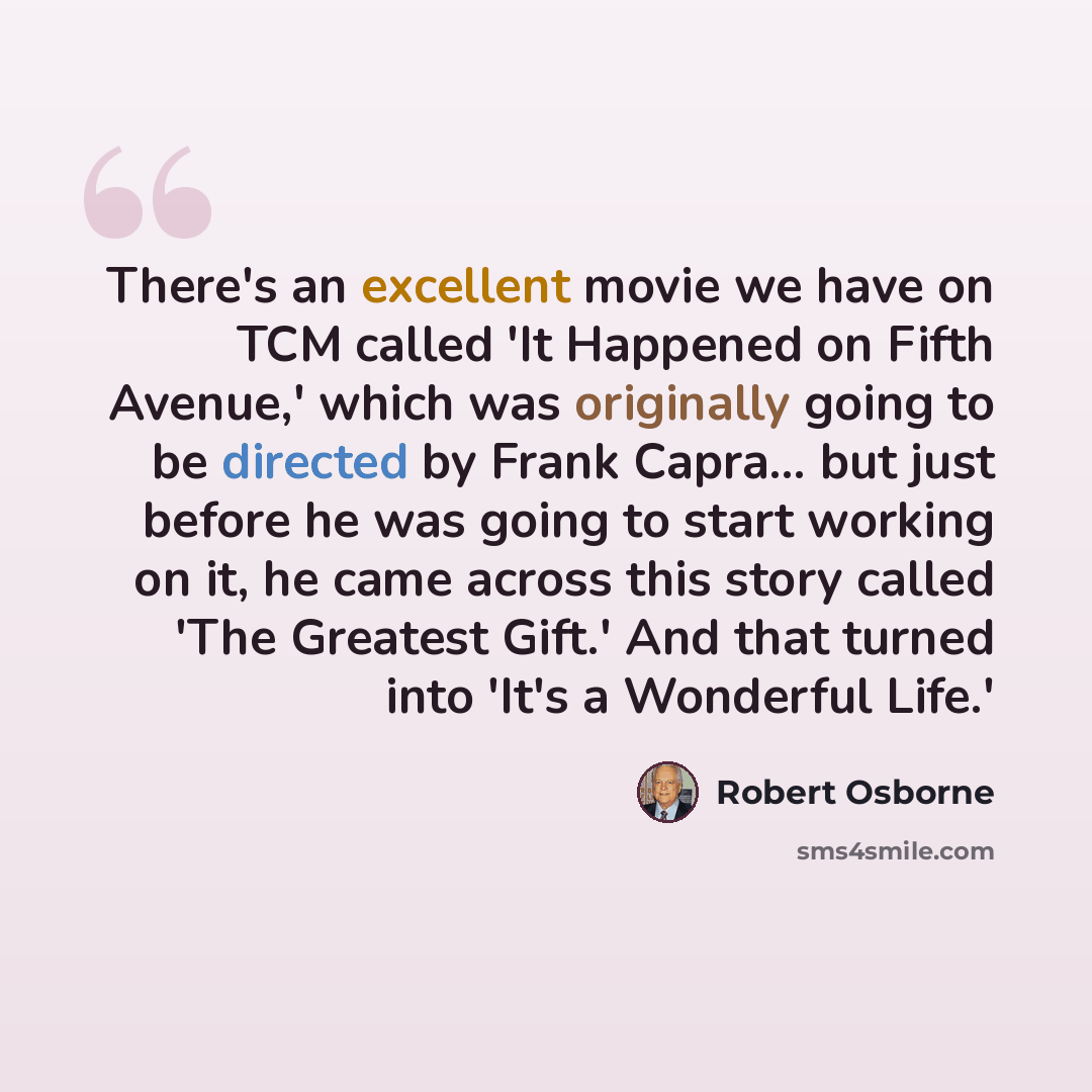 “There's an excellent movie we have on TCM called 'It Happened on Fifth Avenue,' which was originally going to be directed by Frank Capra... but just before he was going to start working on it, he came across this story called 'The Greatest Gift.' And that turned into 'It's a Wonderful Life.'” quote by Robert Osborne
