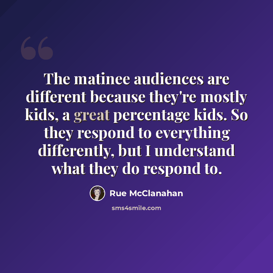 “The matinee audiences are different because they're mostly kids, a great percentage kids. So they respond to everything differently, but I understand what they do respond to.” quote by Rue McClanahan