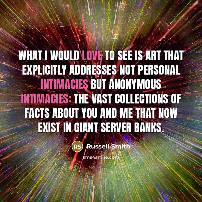 “What I would love to see is art that explicitly addresses not personal intimacies but anonymous intimacies: the vast collections of facts about you and me that now exist in giant server banks.” quote by Russell Smith