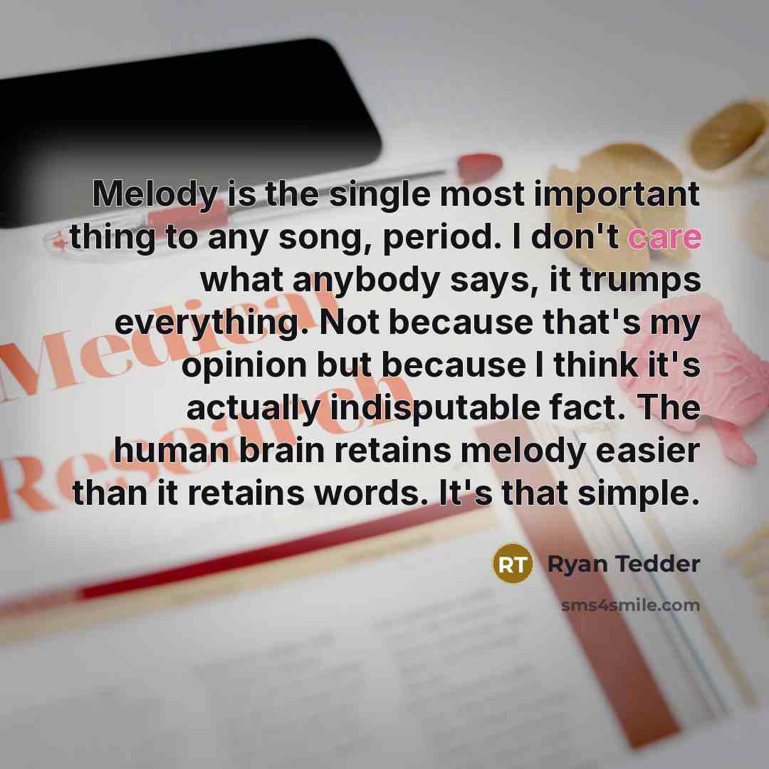 “Melody is the single most important thing to any song, period. I don't care what anybody says, it trumps everything. Not because that's my opinion but because I think it's actually indisputable fact. The human brain retains melody easier than it retains words. It's that simple.” quote by Ryan Tedder