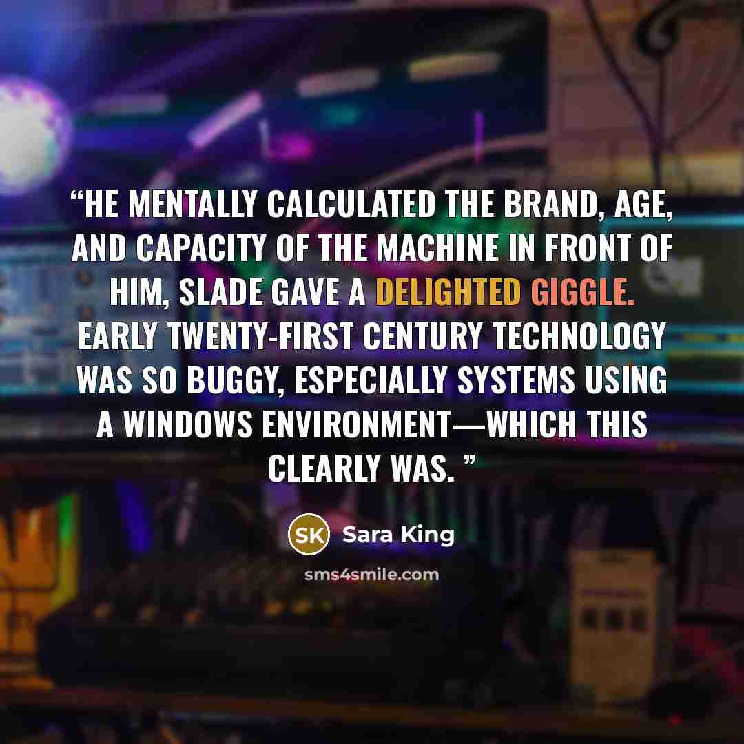 “he mentally calculated the brand, age, and capacity of the machine in front of him, Slade gave a delighted giggle. Early twenty-first century technology was so buggy, especially systems using a Windows environment—which this clearly was.” quote by Sara King