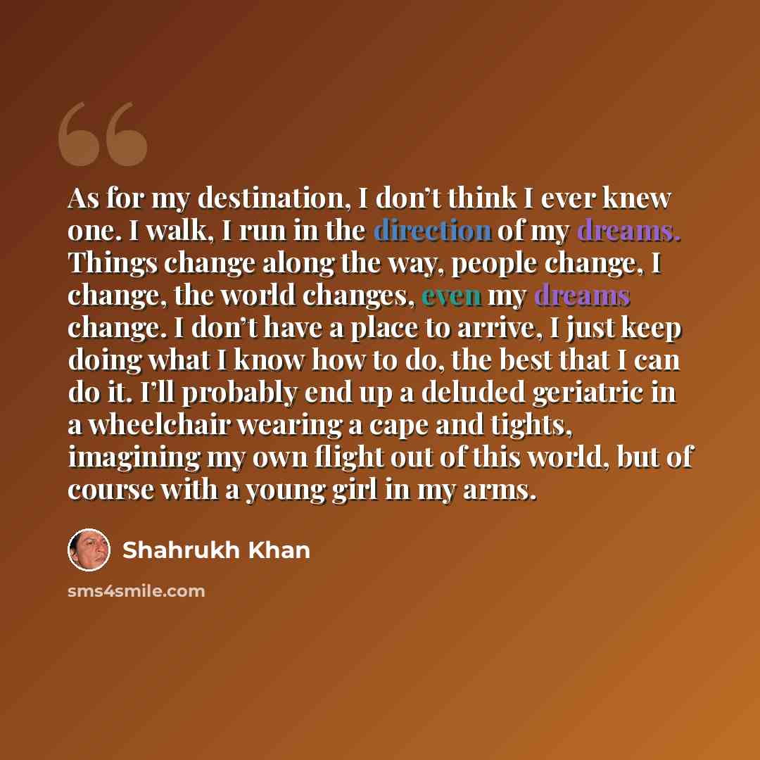 “As for my destination, I don’t think I ever knew one. I walk, I run in the direction of my dreams. Things change along the way, people change, I change, the world changes, even my dreams change. I don’t have a place to arrive, I just keep doing what I know how to do, the best that I can do it…” quote by Shahrukh Khan