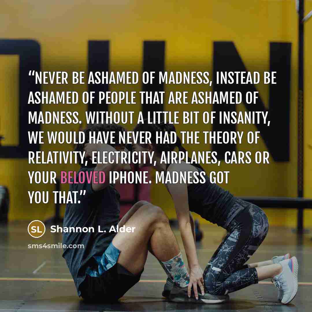“Never be ashamed of madness, instead be ashamed of people that are ashamed of madness. Without a little bit of insanity, we would have never had the Theory of Relativity, electricity, airplanes, cars or your beloved iPhone. Madness got you that.” quote by Shannon L. Alder