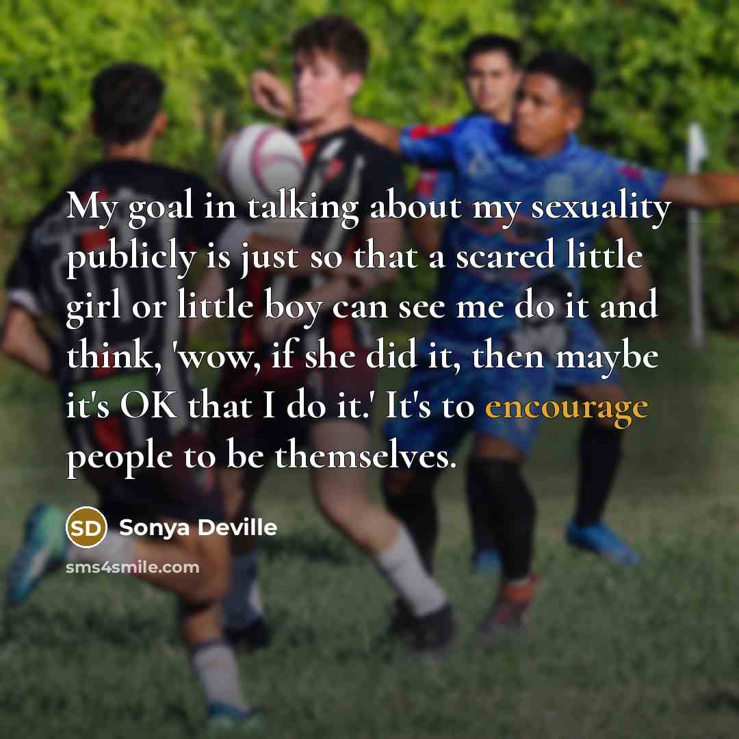 “My goal in talking about my sexuality publicly is just so that a scared little girl or little boy can see me do it and think, 'wow, if she did it, then maybe it's OK that I do it.' It's to encourage people to be themselves.” quote by Sonya Deville