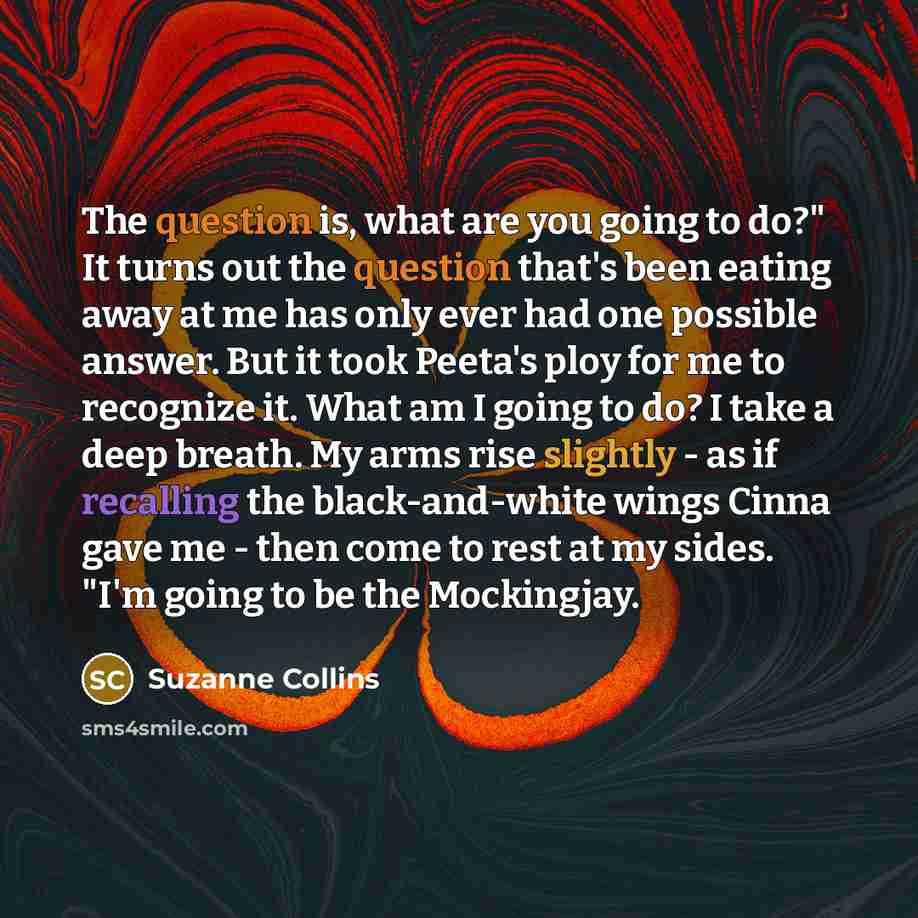 “The question is, what are you going to do?" It turns out the question that's been eating away at me has only ever had one possible answer. But it took Peeta's ploy for me to recognize it. What am I going to do? I take a deep breath. My arms rise slightly - as if recalling the black-and-white wings…” quote by Suzanne Collins