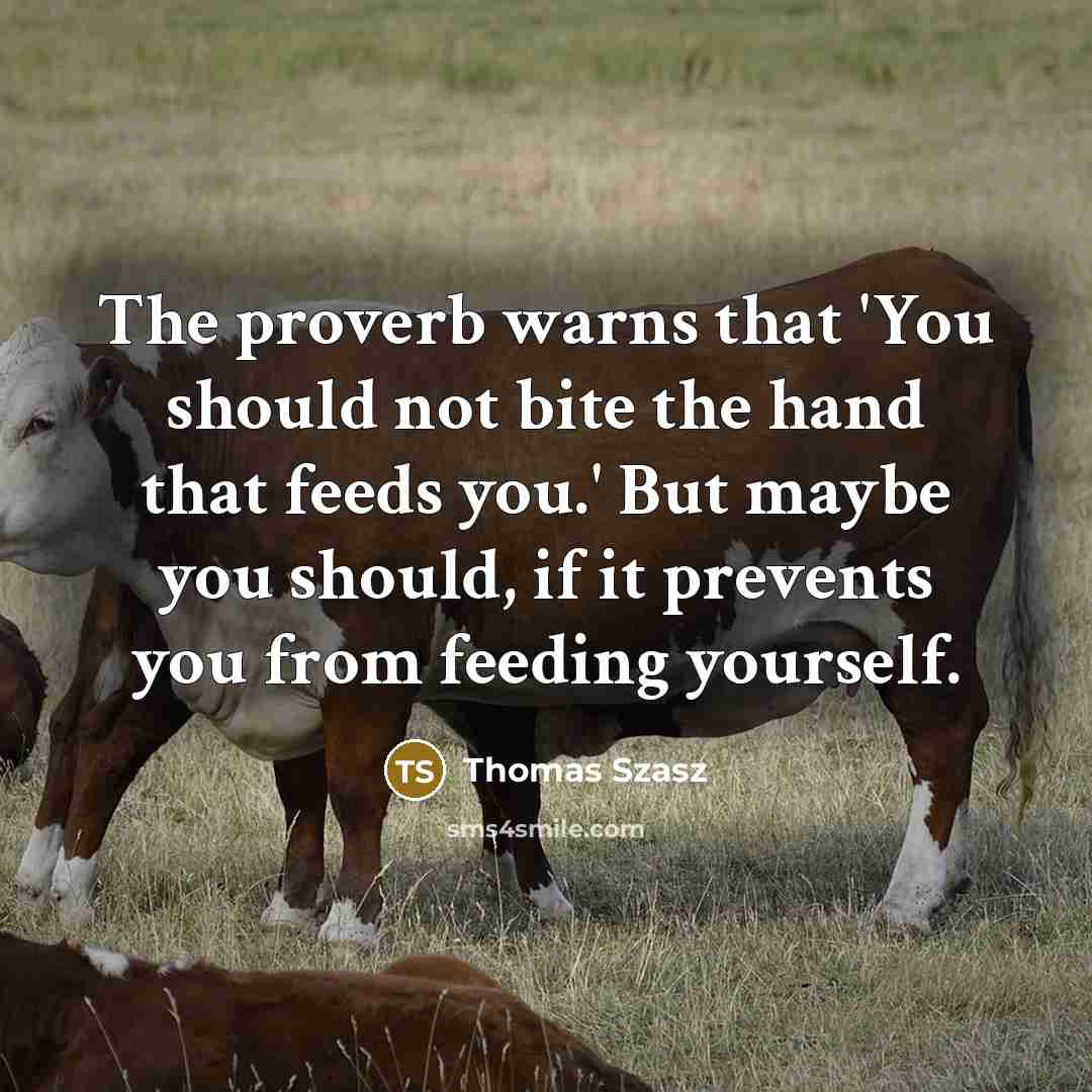 “The proverb warns that 'You should not bite the hand that feeds you.' But maybe you should, if it prevents you from feeding yourself.” quote by Thomas Szasz