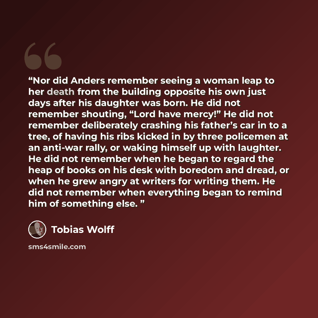 “Nor did Anders remember seeing a woman leap to her death from the building opposite his own just days after his daughter was born. He did not remember shouting, “Lord have mercy!” He did not remember deliberately crashing his father’s car in to a tree, of having his ribs kicked in by three…” quote by Tobias Wolff