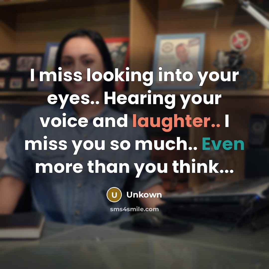 “I miss looking into your eyes.. Hearing your voice and laughter.. I miss you so much.. Even more than you think...” quote by Unkown