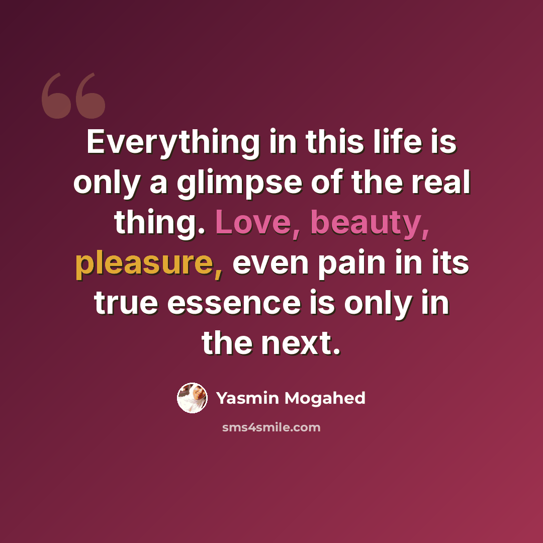 “Everything in this life is only a glimpse of the real thing. Love, beauty, pleasure, even pain in its true essence is only in the next.” quote by Yasmin Mogahed