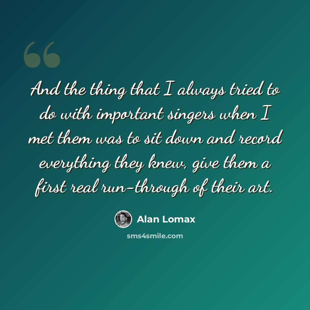 “And the thing that I always tried to do with important singers when I met them was to sit down and record everything they knew, give them a first real run-through of their art.” quote by Alan Lomax