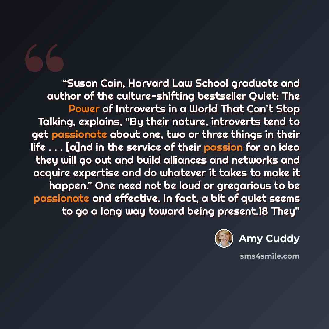 “Susan Cain, Harvard Law School graduate and author of the culture-shifting bestseller Quiet: The Power of Introverts in a World That Can’t Stop Talking, explains, “By their nature, introverts tend to get passionate about one, two or three things in their life . . . [a]nd in the service of their…” quote by Amy Cuddy