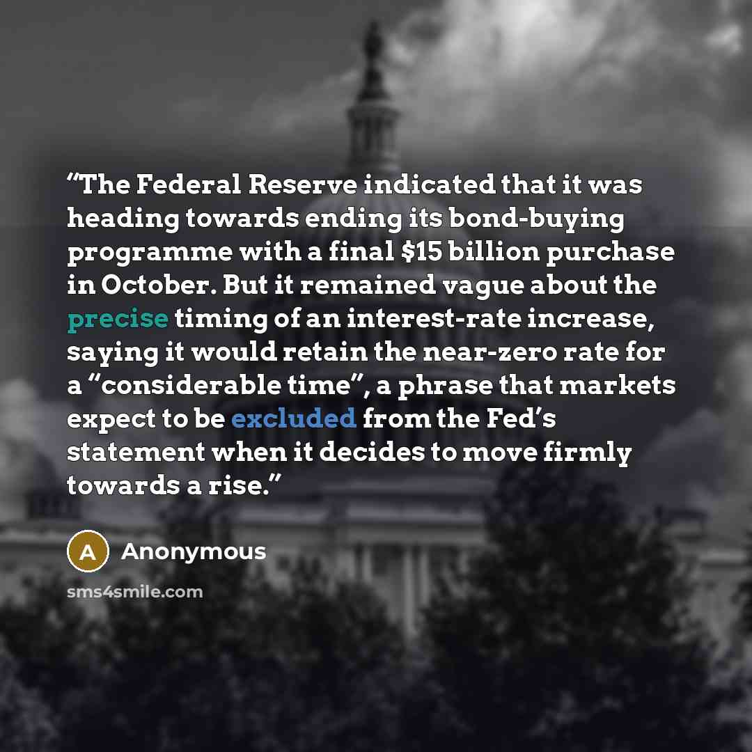 “The Federal Reserve indicated that it was heading towards ending its bond-buying programme with a final $15 billion purchase in October. But it remained vague about the precise timing of an interest-rate increase, saying it would retain the near-zero rate for a “considerable time”, a phrase that…” quote by Anonymous