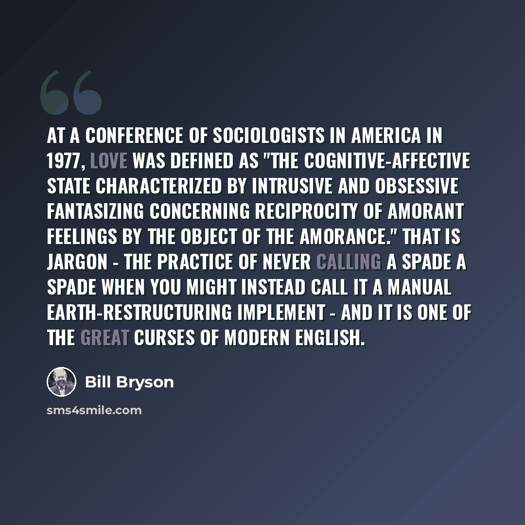 “At a conference of sociologists in America in 1977, love was defined as "the cognitive-affective state characterized by intrusive and obsessive fantasizing concerning reciprocity of amorant feelings by the object of the amorance." That is jargon - the practice of never calling a spade a spade when…” quote by Bill Bryson