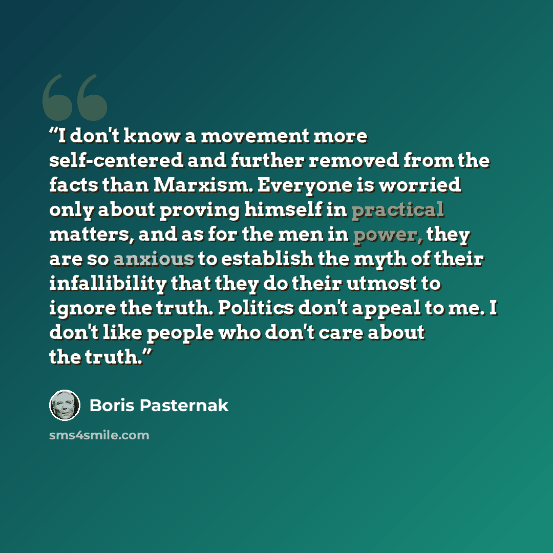 “I don't know a movement more self-centered and further removed from the facts than Marxism. Everyone is worried only about proving himself in practical matters, and as for the men in power, they are so anxious to establish the myth of their infallibility that they do their utmost to ignore the…” quote by Boris Pasternak