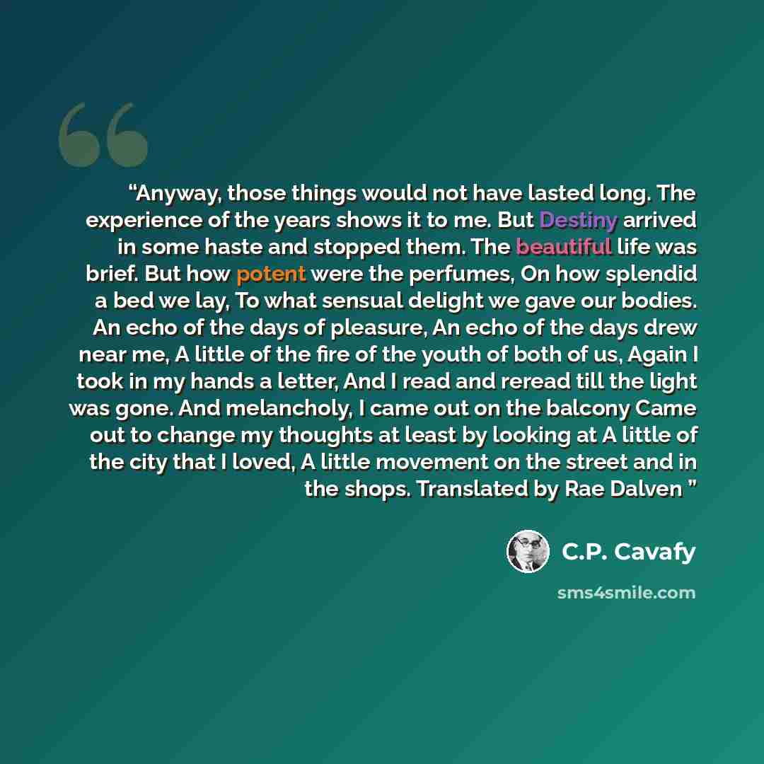 “Anyway, those things would not have lasted long. The experience of the years shows it to me. But Destiny arrived in some haste and stopped them. The beautiful life was brief. But how potent were the perfumes, On how splendid a bed we lay, To what sensual delight we gave our bodies. An echo of the…” quote by C.P. Cavafy