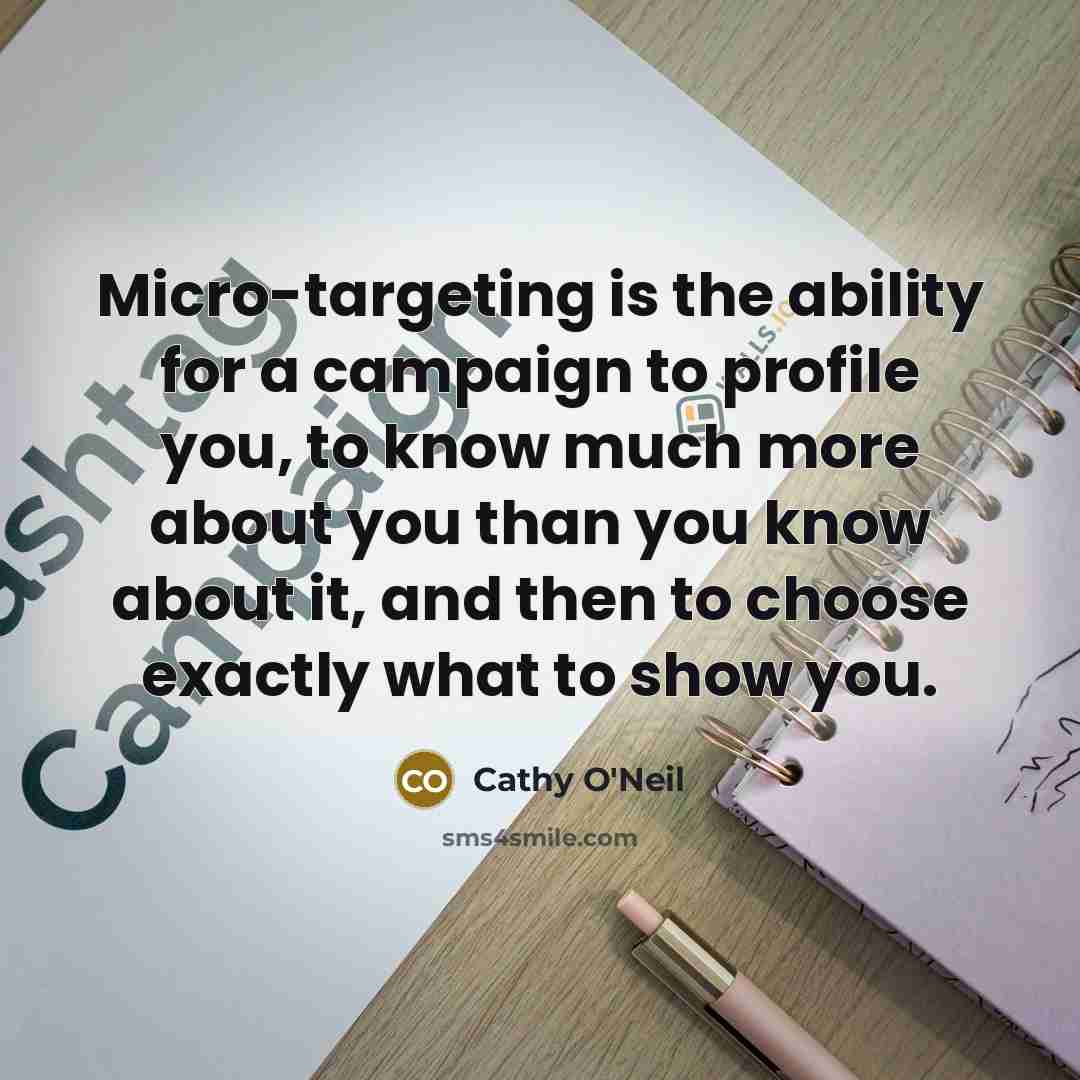 “Micro-targeting is the ability for a campaign to profile you, to know much more about you than you know about it, and then to choose exactly what to show you.” quote by Cathy O'Neil