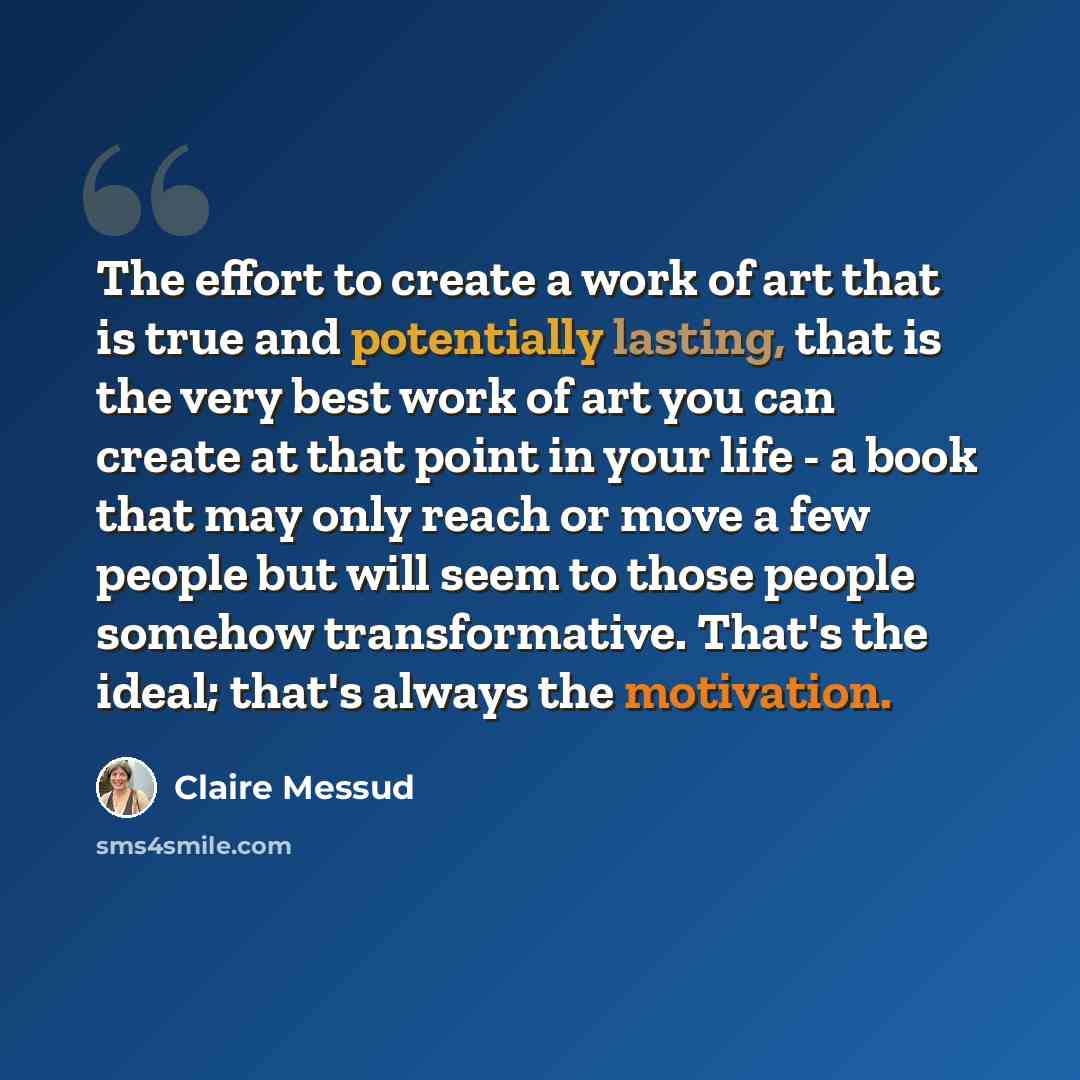 “The effort to create a work of art that is true and potentially lasting, that is the very best work of art you can create at that point in your life - a book that may only reach or move a few people but will seem to those people somehow transformative. That's the ideal; that's always the motivation.” quote by Claire Messud
