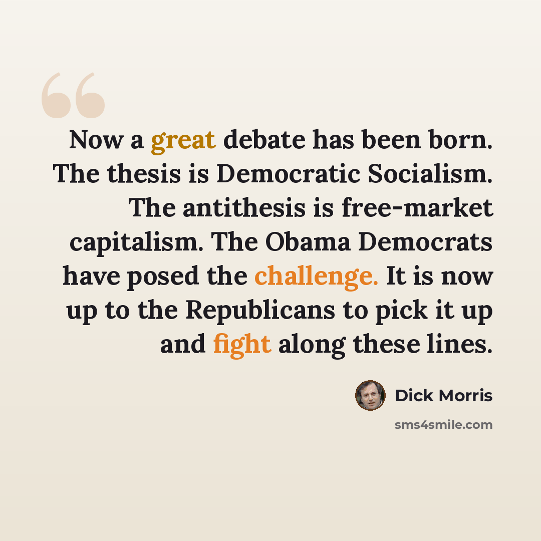 “Now a great debate has been born. The thesis is Democratic Socialism. The antithesis is free-market capitalism. The Obama Democrats have posed the challenge. It is now up to the Republicans to pick it up and fight along these lines.” quote by Dick Morris