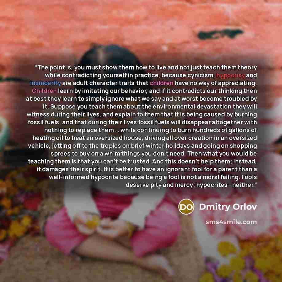 “The point is, you must show them how to live and not just teach them theory while contradicting yourself in practice, because cynicism, hypocrisy and insincerity are adult character traits that children have no way of appreciating. Children learn by imitating our behavior, and if it contradicts…” quote by Dmitry Orlov
