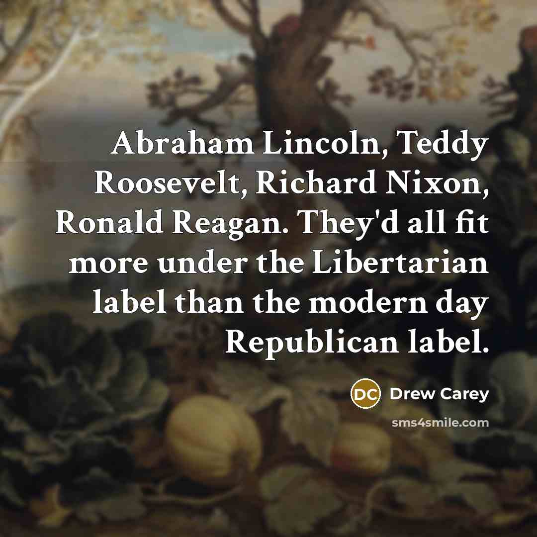 “Abraham Lincoln, Teddy Roosevelt, Richard Nixon, Ronald Reagan. They'd all fit more under the Libertarian label than the modern day Republican label.” quote by Drew Carey