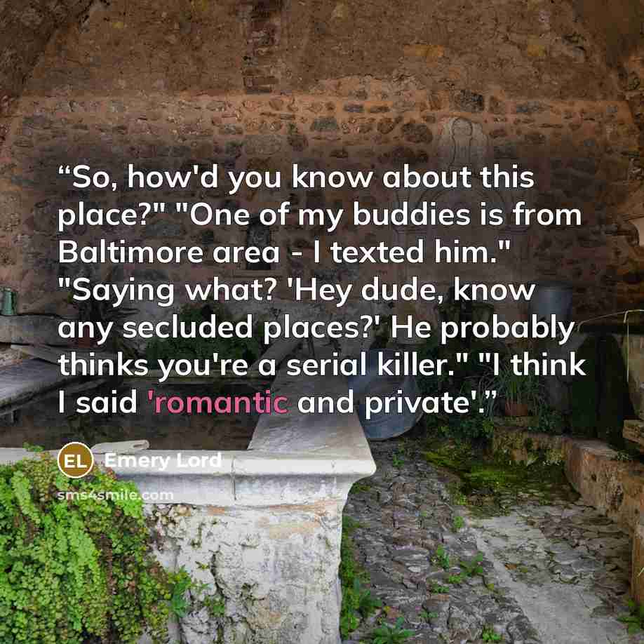 “So, how'd you know about this place?" "One of my buddies is from Baltimore area - I texted him." "Saying what? 'Hey dude, know any secluded places?' He probably thinks you're a serial killer." "I think I said 'romantic and private'.” quote by Emery Lord