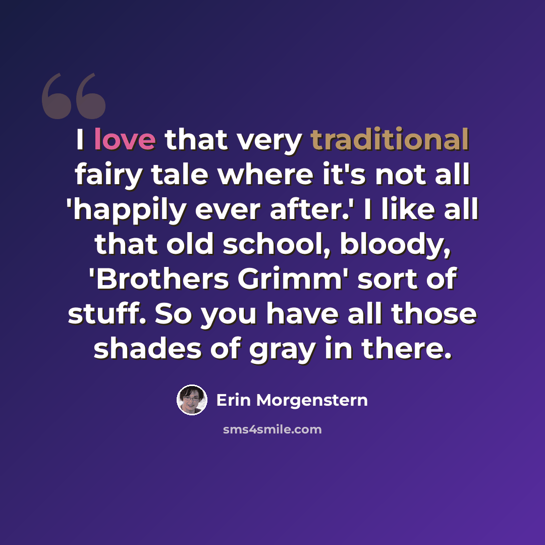 “I love that very traditional fairy tale where it's not all 'happily ever after.' I like all that old school, bloody, 'Brothers Grimm' sort of stuff. So you have all those shades of gray in there.” quote by Erin Morgenstern