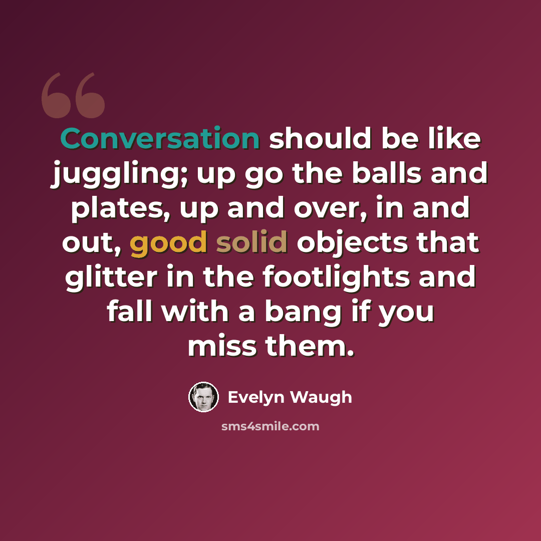 “Conversation should be like juggling; up go the balls and plates, up and over, in and out, good solid objects that glitter in the footlights and fall with a bang if you miss them.” quote by Evelyn Waugh