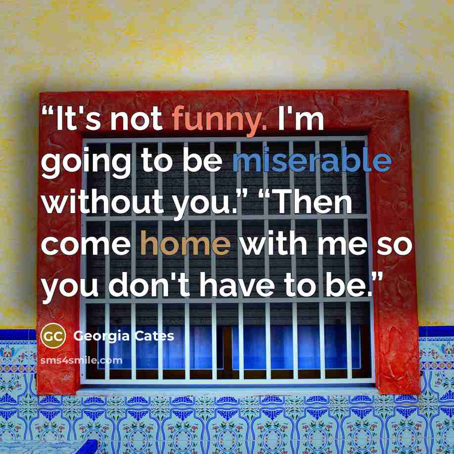 “It's not funny. I'm going to be miserable without you.” “Then come home with me so you don't have to be.” quote by Georgia Cates