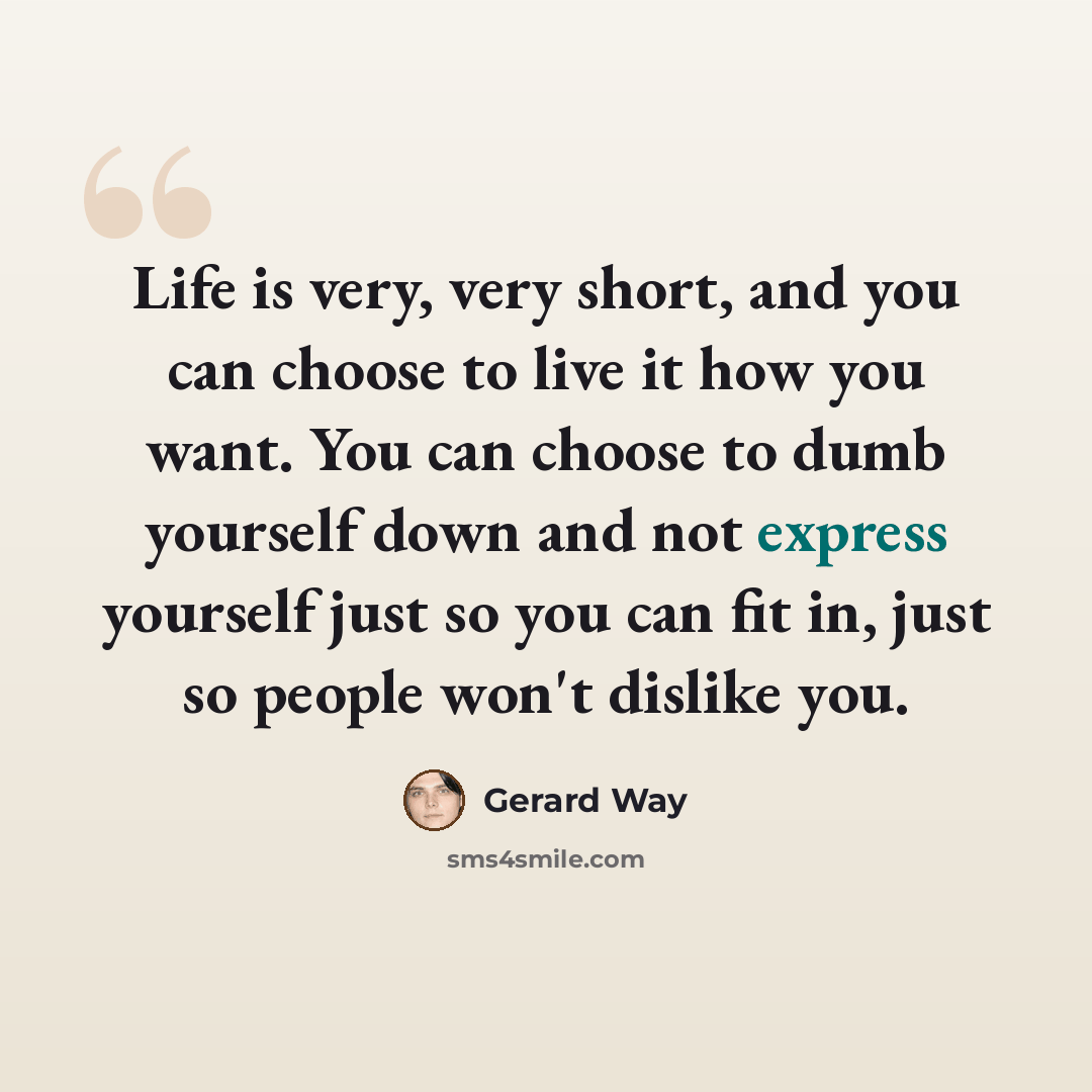 “Life is very, very short, and you can choose to live it how you want. You can choose to dumb yourself down and not express yourself just so you can fit in, just so people won't dislike you.” quote by Gerard Way