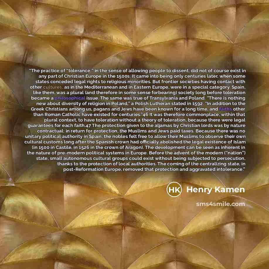 “The practice of “tolerance,” in the sense of allowing people to dissent, did not of course exist in any part of Christian Europe in the 1500s. It came into being only centuries later, when some states conceded legal rights to religious minorities. But frontier societies having contact with other…” quote by Henry Kamen