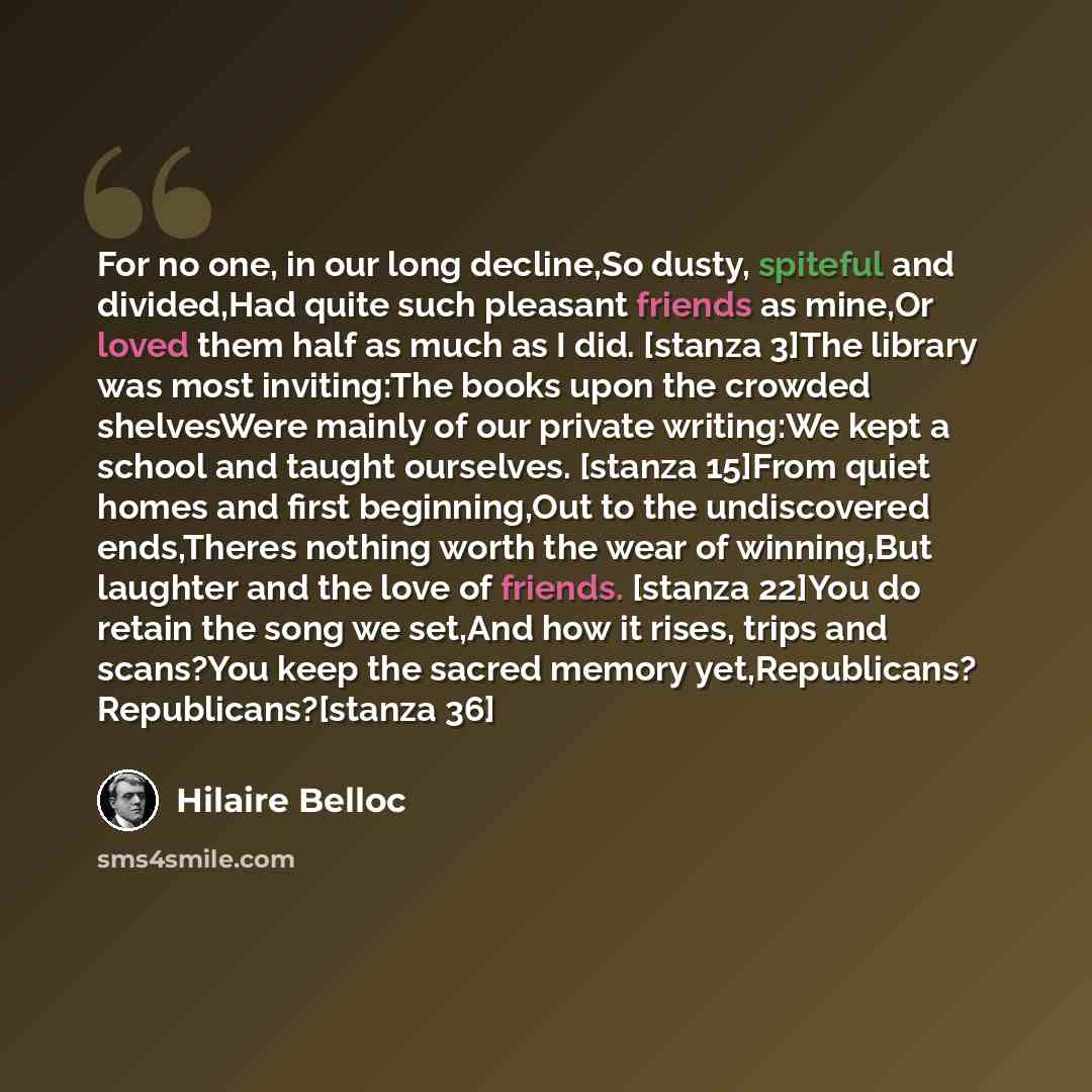 “For no one, in our long decline,So dusty, spiteful and divided,Had quite such pleasant friends as mine,Or loved them half as much as I did. [stanza 3]The library was most inviting:The books upon the crowded shelvesWere mainly of our private writing:We kept a school and taught ourselves. [stanza…” quote by Hilaire Belloc
