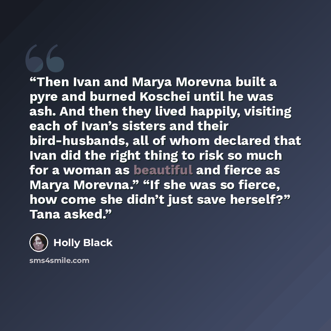“Then Ivan and Marya Morevna built a pyre and burned Koschei until he was ash. And then they lived happily, visiting each of Ivan’s sisters and their bird-husbands, all of whom declared that Ivan did the right thing to risk so much for a woman as beautiful and fierce as Marya Morevna.” “If she was…” quote by Holly Black