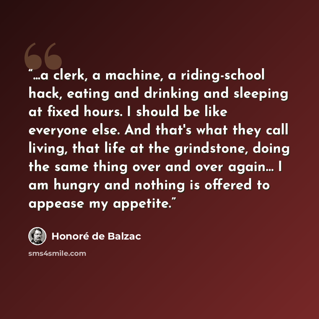 “...a clerk, a machine, a riding-school hack, eating and drinking and sleeping at fixed hours. I should be like everyone else. And that's what they call living, that life at the grindstone, doing the same thing over and over again… I am hungry and nothing is offered to appease my appetite.” quote by Honoré de Balzac