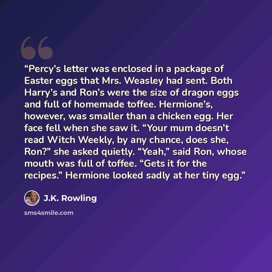 “Percy’s letter was enclosed in a package of Easter eggs that Mrs. Weasley had sent. Both Harry’s and Ron’s were the size of dragon eggs and full of homemade toffee. Hermione’s, however, was smaller than a chicken egg. Her face fell when she saw it. “Your mum doesn’t read Witch Weekly, by any…” quote by J.K. Rowling
