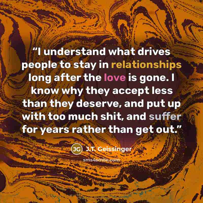 “I understand what drives people to stay in relationships long after the love is gone. I know why they accept less than they deserve, and put up with too much shit, and suffer for years rather than get out.” quote by J.T. Geissinger