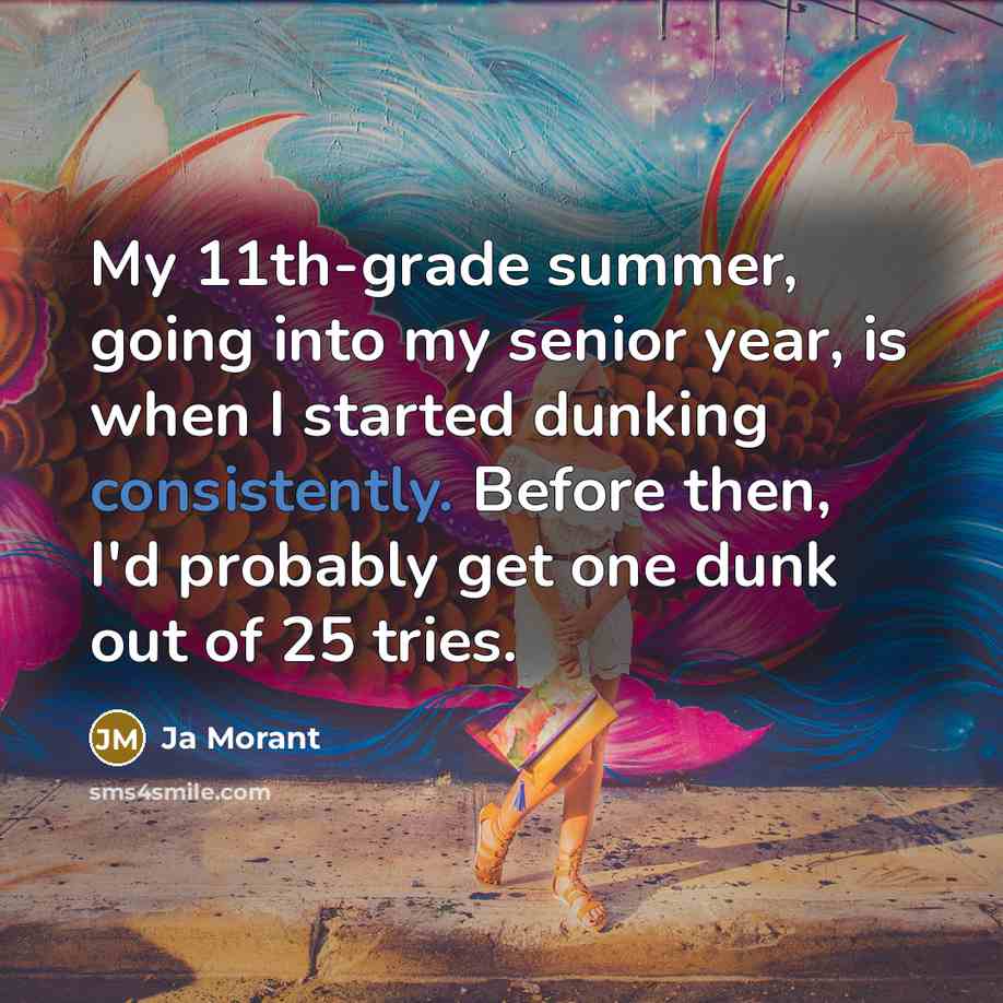 “My 11th-grade summer, going into my senior year, is when I started dunking consistently. Before then, I'd probably get one dunk out of 25 tries.” quote by Ja Morant