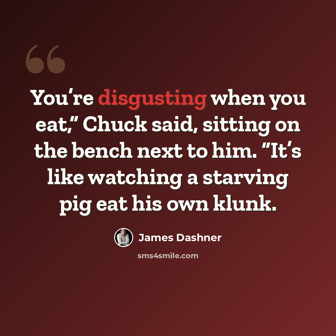 “You’re disgusting when you eat,” Chuck said, sitting on the bench next to him. “It’s like watching a starving pig eat his own klunk.” quote by James Dashner