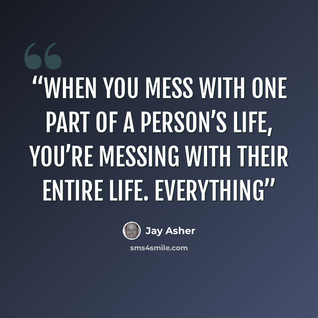“When you mess with one part of a person’s life, you’re messing with their entire life. Everything” quote by Jay Asher